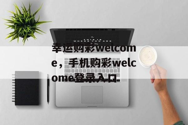 幸运购彩welcome，手机购彩welcome登录入口