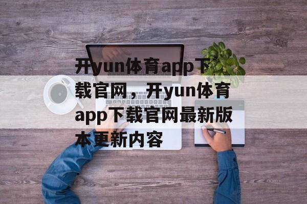 开yun体育app下载官网，开yun体育app下载官网最新版本更新内容